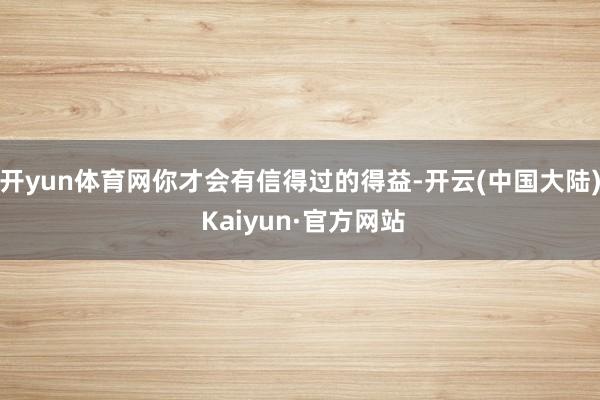 开yun体育网你才会有信得过的得益-开云(中国大陆) Kaiyun·官方网站