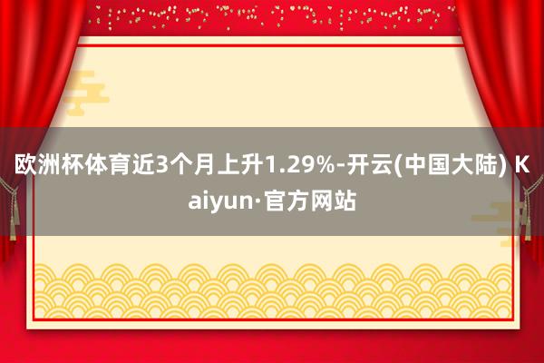 欧洲杯体育近3个月上升1.29%-开云(中国大陆) Kaiyun·官方网站