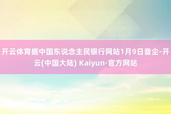 开云体育　　据中国东说念主民银行网站1月9日音尘-开云(中国大陆) Kaiyun·官方网站