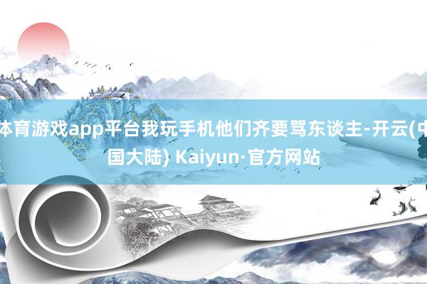 体育游戏app平台我玩手机他们齐要骂东谈主-开云(中国大陆) Kaiyun·官方网站