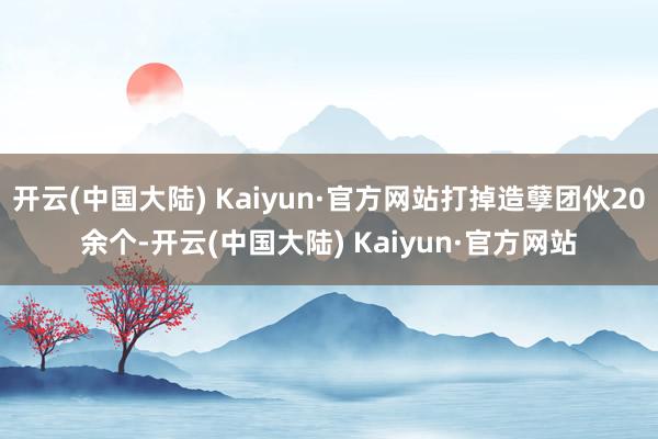 开云(中国大陆) Kaiyun·官方网站打掉造孽团伙20余个-开云(中国大陆) Kaiyun·官方网站