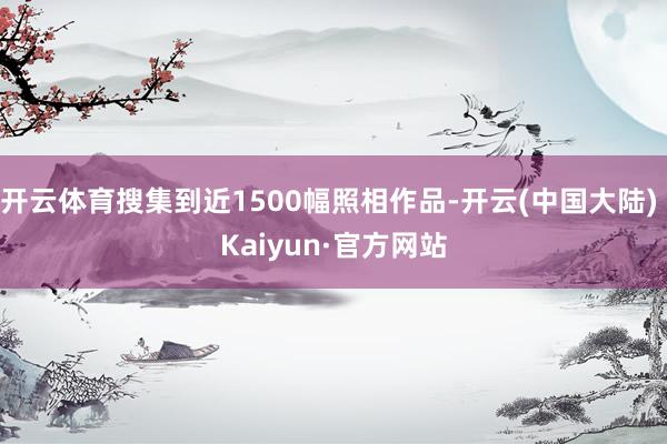 开云体育搜集到近1500幅照相作品-开云(中国大陆) Kaiyun·官方网站