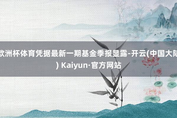 欧洲杯体育凭据最新一期基金季报显露-开云(中国大陆) Kaiyun·官方网站