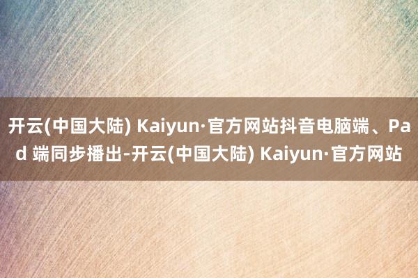 开云(中国大陆) Kaiyun·官方网站抖音电脑端、Pad 端同步播出-开云(中国大陆) Kaiyun·官方网站