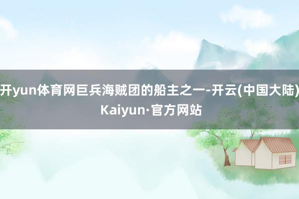 开yun体育网巨兵海贼团的船主之一-开云(中国大陆) Kaiyun·官方网站