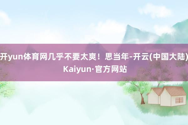 开yun体育网几乎不要太爽！思当年-开云(中国大陆) Kaiyun·官方网站