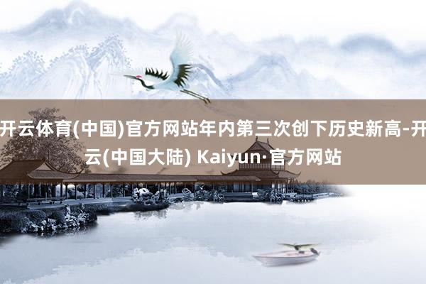 开云体育(中国)官方网站年内第三次创下历史新高-开云(中国大陆) Kaiyun·官方网站