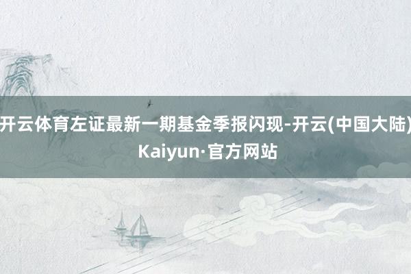 开云体育左证最新一期基金季报闪现-开云(中国大陆) Kaiyun·官方网站