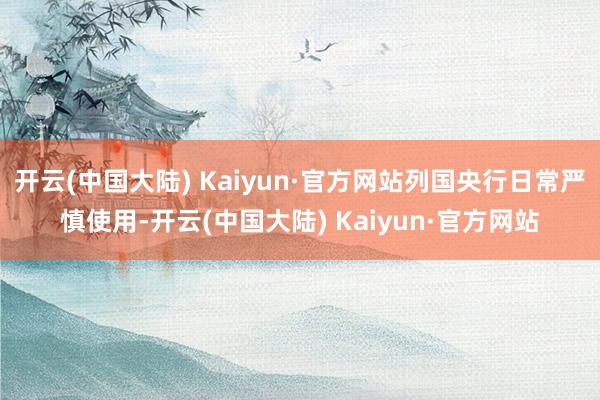 开云(中国大陆) Kaiyun·官方网站列国央行日常严慎使用-开云(中国大陆) Kaiyun·官方网站