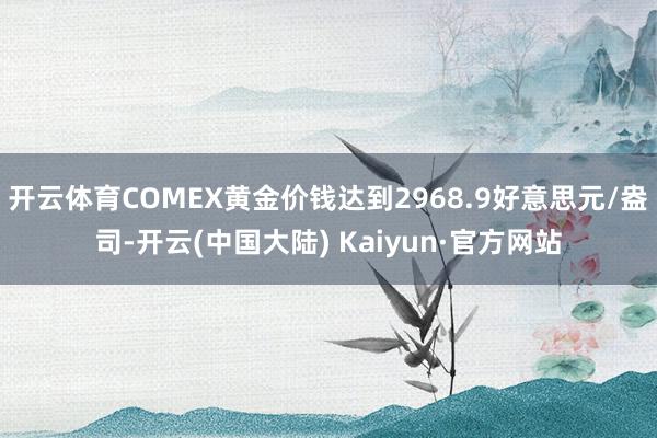 开云体育COMEX黄金价钱达到2968.9好意思元/盎司-开云(中国大陆) Kaiyun·官方网站