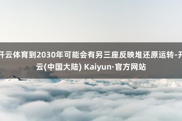 开云体育到2030年可能会有另三座反映堆还原运转-开云(中国大陆) Kaiyun·官方网站