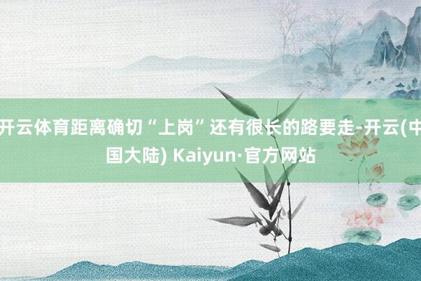 开云体育距离确切“上岗”还有很长的路要走-开云(中国大陆) Kaiyun·官方网站